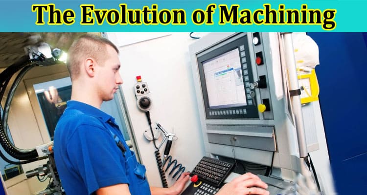 Complete Information About The Evolution of Machining - From Manual to CNC